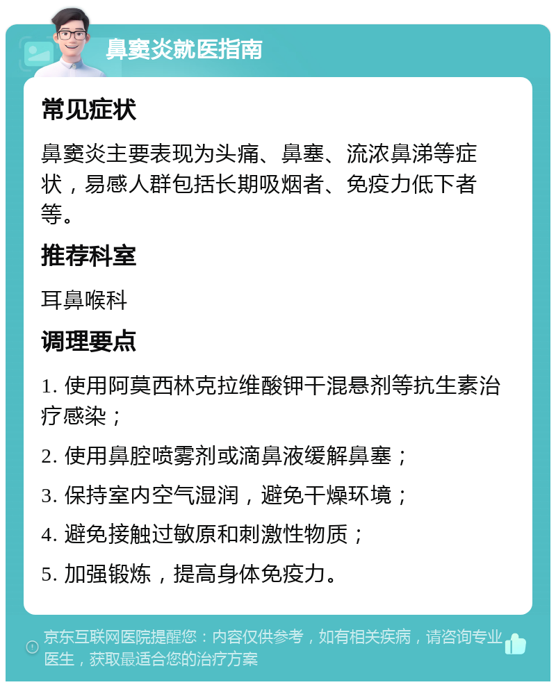 鼻窦炎就医指南 常见症状 鼻窦炎主要表现为头痛、鼻塞、流浓鼻涕等症状，易感人群包括长期吸烟者、免疫力低下者等。 推荐科室 耳鼻喉科 调理要点 1. 使用阿莫西林克拉维酸钾干混悬剂等抗生素治疗感染； 2. 使用鼻腔喷雾剂或滴鼻液缓解鼻塞； 3. 保持室内空气湿润，避免干燥环境； 4. 避免接触过敏原和刺激性物质； 5. 加强锻炼，提高身体免疫力。