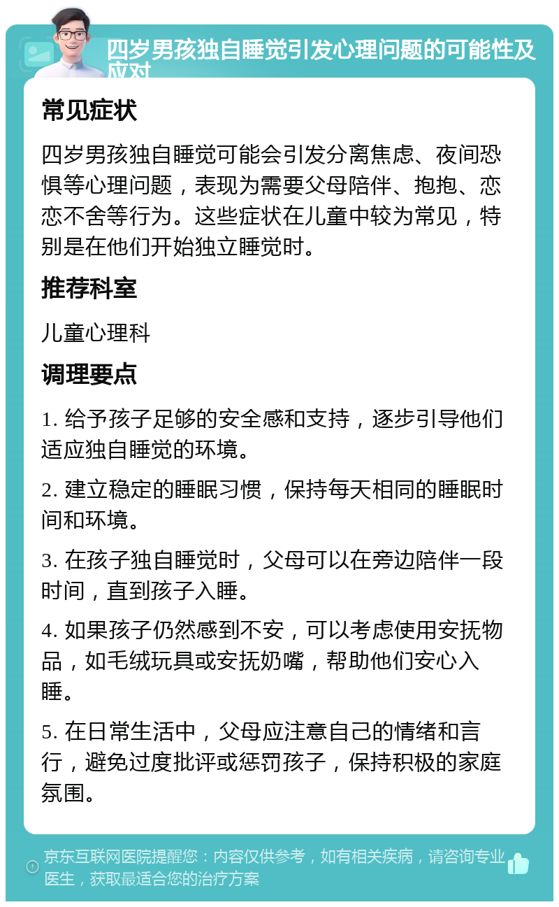 四岁男孩独自睡觉引发心理问题的可能性及应对 常见症状 四岁男孩独自睡觉可能会引发分离焦虑、夜间恐惧等心理问题，表现为需要父母陪伴、抱抱、恋恋不舍等行为。这些症状在儿童中较为常见，特别是在他们开始独立睡觉时。 推荐科室 儿童心理科 调理要点 1. 给予孩子足够的安全感和支持，逐步引导他们适应独自睡觉的环境。 2. 建立稳定的睡眠习惯，保持每天相同的睡眠时间和环境。 3. 在孩子独自睡觉时，父母可以在旁边陪伴一段时间，直到孩子入睡。 4. 如果孩子仍然感到不安，可以考虑使用安抚物品，如毛绒玩具或安抚奶嘴，帮助他们安心入睡。 5. 在日常生活中，父母应注意自己的情绪和言行，避免过度批评或惩罚孩子，保持积极的家庭氛围。