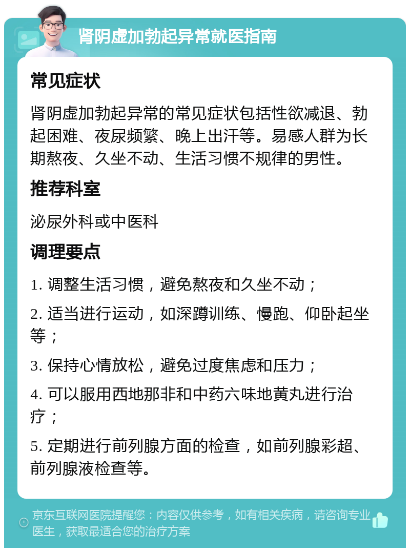 肾阴虚加勃起异常就医指南 常见症状 肾阴虚加勃起异常的常见症状包括性欲减退、勃起困难、夜尿频繁、晚上出汗等。易感人群为长期熬夜、久坐不动、生活习惯不规律的男性。 推荐科室 泌尿外科或中医科 调理要点 1. 调整生活习惯，避免熬夜和久坐不动； 2. 适当进行运动，如深蹲训练、慢跑、仰卧起坐等； 3. 保持心情放松，避免过度焦虑和压力； 4. 可以服用西地那非和中药六味地黄丸进行治疗； 5. 定期进行前列腺方面的检查，如前列腺彩超、前列腺液检查等。