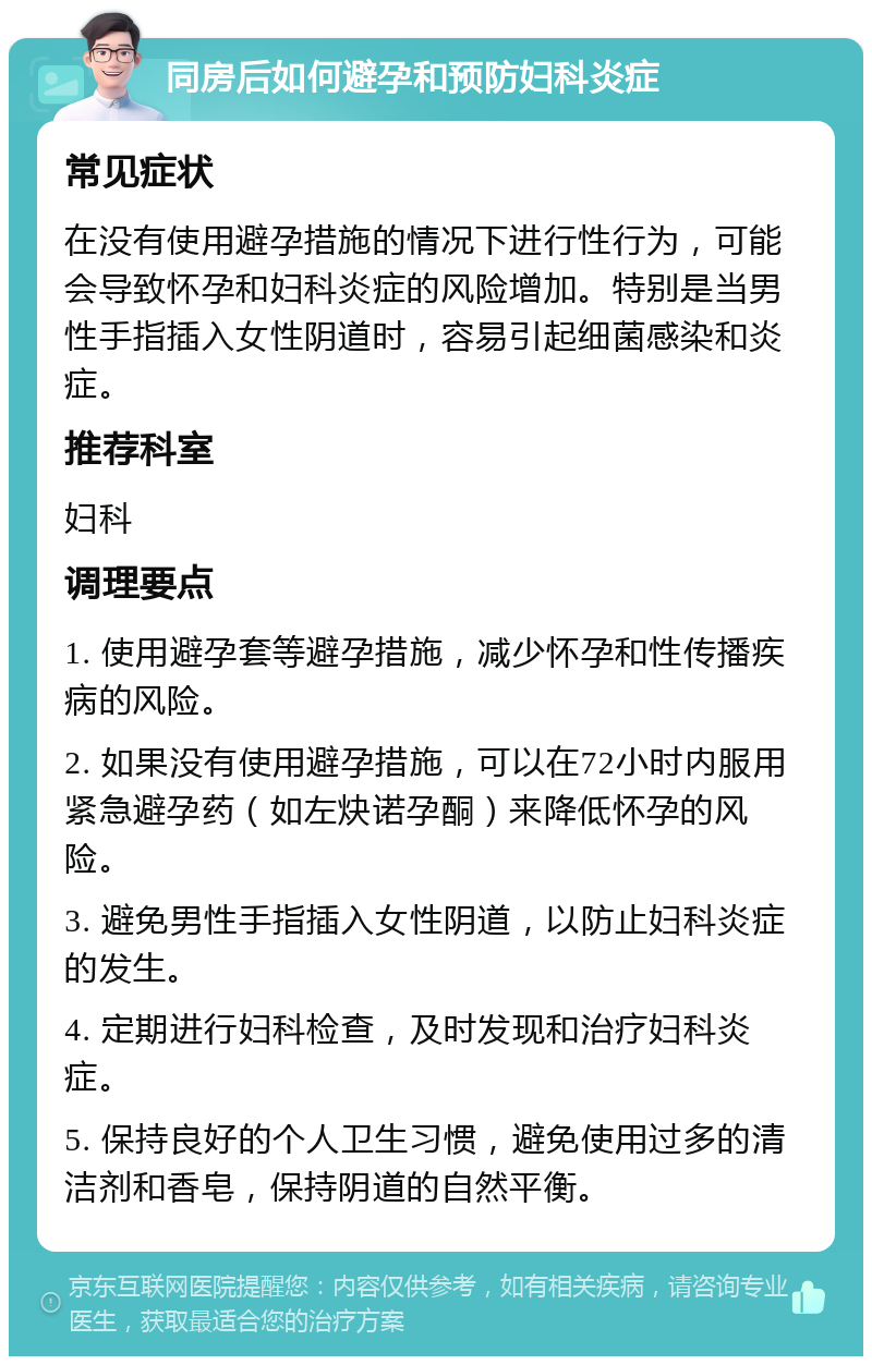 同房后如何避孕和预防妇科炎症 常见症状 在没有使用避孕措施的情况下进行性行为，可能会导致怀孕和妇科炎症的风险增加。特别是当男性手指插入女性阴道时，容易引起细菌感染和炎症。 推荐科室 妇科 调理要点 1. 使用避孕套等避孕措施，减少怀孕和性传播疾病的风险。 2. 如果没有使用避孕措施，可以在72小时内服用紧急避孕药（如左炔诺孕酮）来降低怀孕的风险。 3. 避免男性手指插入女性阴道，以防止妇科炎症的发生。 4. 定期进行妇科检查，及时发现和治疗妇科炎症。 5. 保持良好的个人卫生习惯，避免使用过多的清洁剂和香皂，保持阴道的自然平衡。