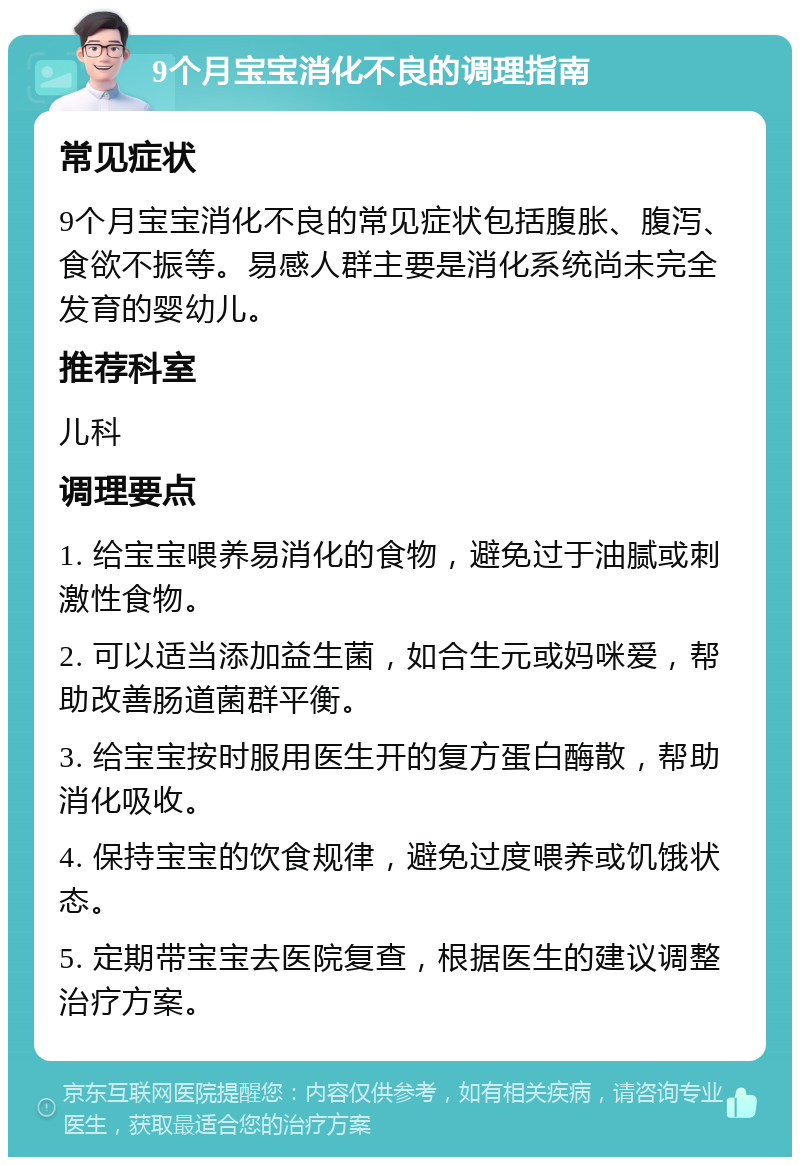 9个月宝宝消化不良的调理指南 常见症状 9个月宝宝消化不良的常见症状包括腹胀、腹泻、食欲不振等。易感人群主要是消化系统尚未完全发育的婴幼儿。 推荐科室 儿科 调理要点 1. 给宝宝喂养易消化的食物，避免过于油腻或刺激性食物。 2. 可以适当添加益生菌，如合生元或妈咪爱，帮助改善肠道菌群平衡。 3. 给宝宝按时服用医生开的复方蛋白酶散，帮助消化吸收。 4. 保持宝宝的饮食规律，避免过度喂养或饥饿状态。 5. 定期带宝宝去医院复查，根据医生的建议调整治疗方案。