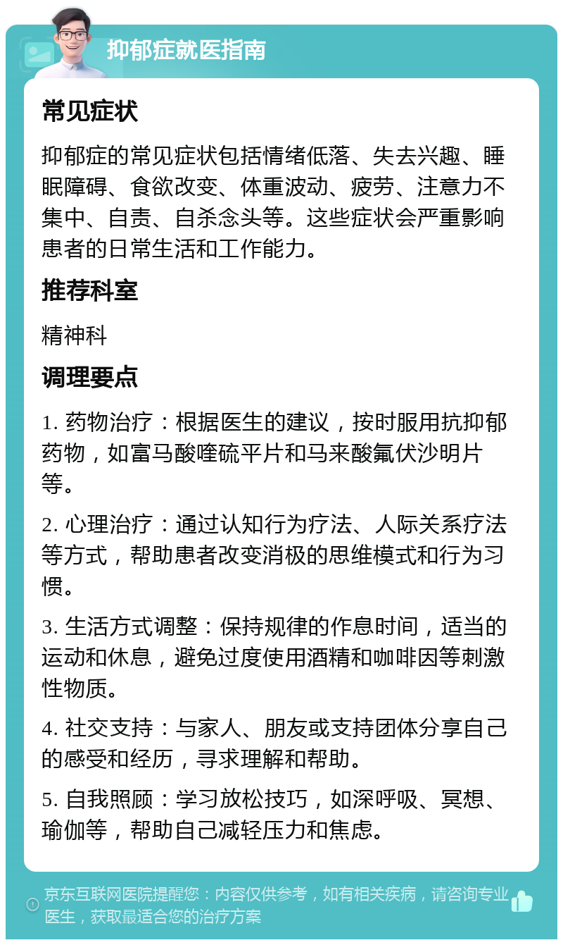 抑郁症就医指南 常见症状 抑郁症的常见症状包括情绪低落、失去兴趣、睡眠障碍、食欲改变、体重波动、疲劳、注意力不集中、自责、自杀念头等。这些症状会严重影响患者的日常生活和工作能力。 推荐科室 精神科 调理要点 1. 药物治疗：根据医生的建议，按时服用抗抑郁药物，如富马酸喹硫平片和马来酸氟伏沙明片等。 2. 心理治疗：通过认知行为疗法、人际关系疗法等方式，帮助患者改变消极的思维模式和行为习惯。 3. 生活方式调整：保持规律的作息时间，适当的运动和休息，避免过度使用酒精和咖啡因等刺激性物质。 4. 社交支持：与家人、朋友或支持团体分享自己的感受和经历，寻求理解和帮助。 5. 自我照顾：学习放松技巧，如深呼吸、冥想、瑜伽等，帮助自己减轻压力和焦虑。