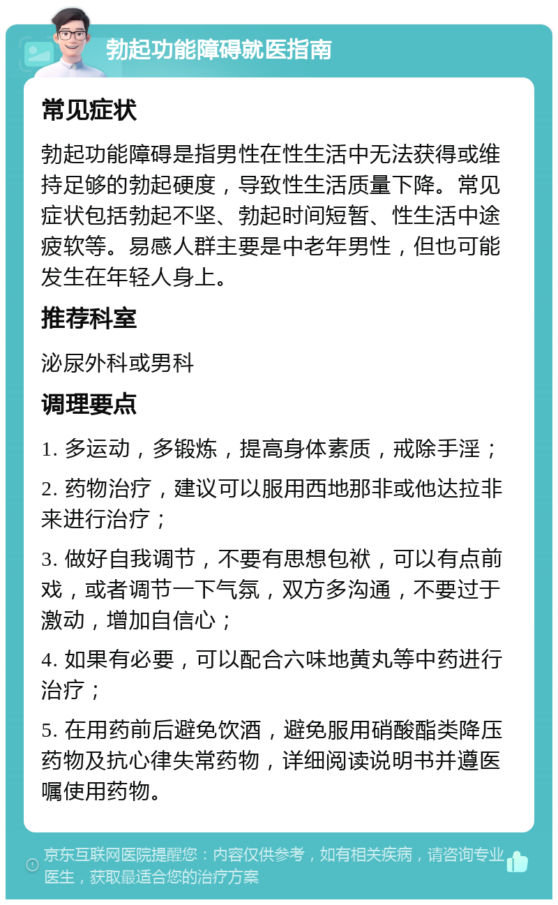 勃起功能障碍就医指南 常见症状 勃起功能障碍是指男性在性生活中无法获得或维持足够的勃起硬度，导致性生活质量下降。常见症状包括勃起不坚、勃起时间短暂、性生活中途疲软等。易感人群主要是中老年男性，但也可能发生在年轻人身上。 推荐科室 泌尿外科或男科 调理要点 1. 多运动，多锻炼，提高身体素质，戒除手淫； 2. 药物治疗，建议可以服用西地那非或他达拉非来进行治疗； 3. 做好自我调节，不要有思想包袱，可以有点前戏，或者调节一下气氛，双方多沟通，不要过于激动，增加自信心； 4. 如果有必要，可以配合六味地黄丸等中药进行治疗； 5. 在用药前后避免饮酒，避免服用硝酸酯类降压药物及抗心律失常药物，详细阅读说明书并遵医嘱使用药物。