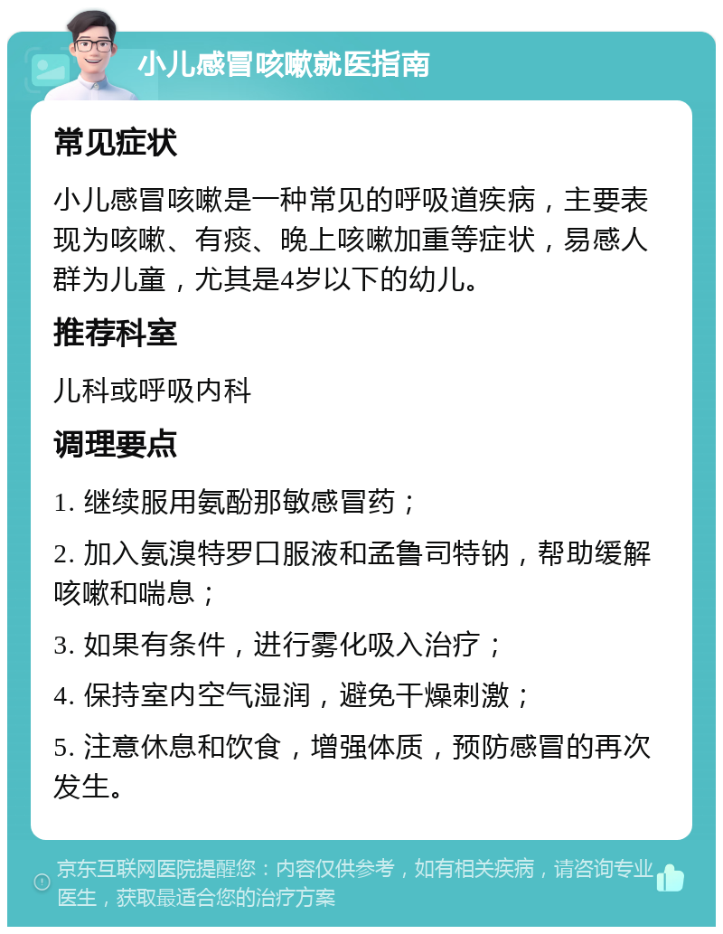 小儿感冒咳嗽就医指南 常见症状 小儿感冒咳嗽是一种常见的呼吸道疾病，主要表现为咳嗽、有痰、晚上咳嗽加重等症状，易感人群为儿童，尤其是4岁以下的幼儿。 推荐科室 儿科或呼吸内科 调理要点 1. 继续服用氨酚那敏感冒药； 2. 加入氨溴特罗口服液和孟鲁司特钠，帮助缓解咳嗽和喘息； 3. 如果有条件，进行雾化吸入治疗； 4. 保持室内空气湿润，避免干燥刺激； 5. 注意休息和饮食，增强体质，预防感冒的再次发生。