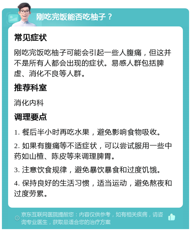 刚吃完饭能否吃柚子？ 常见症状 刚吃完饭吃柚子可能会引起一些人腹痛，但这并不是所有人都会出现的症状。易感人群包括脾虚、消化不良等人群。 推荐科室 消化内科 调理要点 1. 餐后半小时再吃水果，避免影响食物吸收。 2. 如果有腹痛等不适症状，可以尝试服用一些中药如山楂、陈皮等来调理脾胃。 3. 注意饮食规律，避免暴饮暴食和过度饥饿。 4. 保持良好的生活习惯，适当运动，避免熬夜和过度劳累。