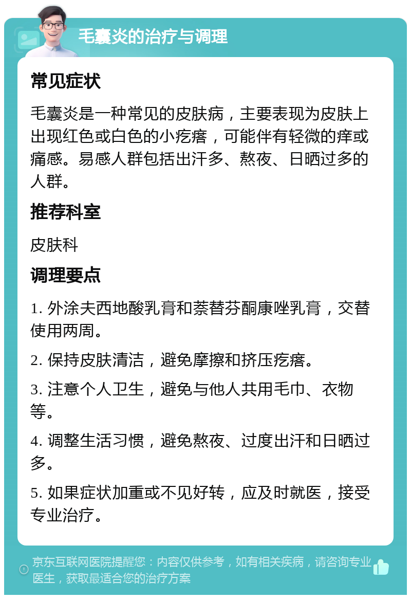 毛囊炎的治疗与调理 常见症状 毛囊炎是一种常见的皮肤病，主要表现为皮肤上出现红色或白色的小疙瘩，可能伴有轻微的痒或痛感。易感人群包括出汗多、熬夜、日晒过多的人群。 推荐科室 皮肤科 调理要点 1. 外涂夫西地酸乳膏和萘替芬酮康唑乳膏，交替使用两周。 2. 保持皮肤清洁，避免摩擦和挤压疙瘩。 3. 注意个人卫生，避免与他人共用毛巾、衣物等。 4. 调整生活习惯，避免熬夜、过度出汗和日晒过多。 5. 如果症状加重或不见好转，应及时就医，接受专业治疗。