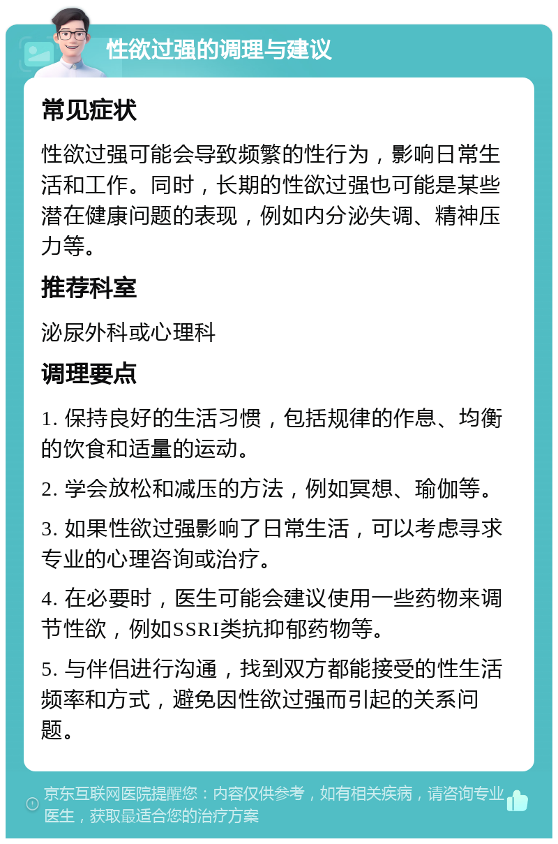 性欲过强的调理与建议 常见症状 性欲过强可能会导致频繁的性行为，影响日常生活和工作。同时，长期的性欲过强也可能是某些潜在健康问题的表现，例如内分泌失调、精神压力等。 推荐科室 泌尿外科或心理科 调理要点 1. 保持良好的生活习惯，包括规律的作息、均衡的饮食和适量的运动。 2. 学会放松和减压的方法，例如冥想、瑜伽等。 3. 如果性欲过强影响了日常生活，可以考虑寻求专业的心理咨询或治疗。 4. 在必要时，医生可能会建议使用一些药物来调节性欲，例如SSRI类抗抑郁药物等。 5. 与伴侣进行沟通，找到双方都能接受的性生活频率和方式，避免因性欲过强而引起的关系问题。