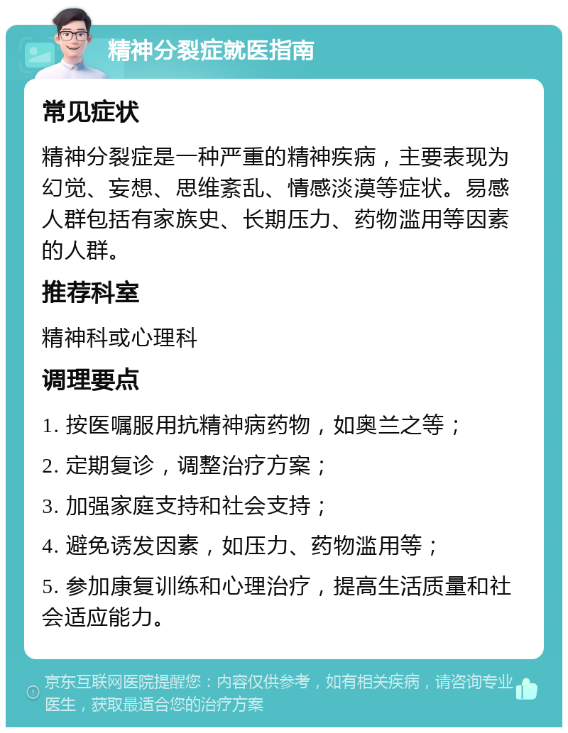 精神分裂症就医指南 常见症状 精神分裂症是一种严重的精神疾病，主要表现为幻觉、妄想、思维紊乱、情感淡漠等症状。易感人群包括有家族史、长期压力、药物滥用等因素的人群。 推荐科室 精神科或心理科 调理要点 1. 按医嘱服用抗精神病药物，如奥兰之等； 2. 定期复诊，调整治疗方案； 3. 加强家庭支持和社会支持； 4. 避免诱发因素，如压力、药物滥用等； 5. 参加康复训练和心理治疗，提高生活质量和社会适应能力。