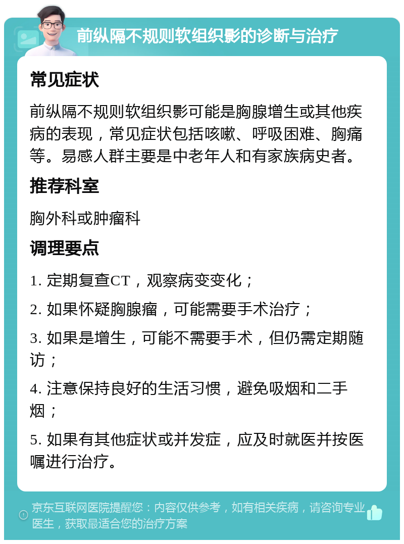 前纵隔不规则软组织影的诊断与治疗 常见症状 前纵隔不规则软组织影可能是胸腺增生或其他疾病的表现，常见症状包括咳嗽、呼吸困难、胸痛等。易感人群主要是中老年人和有家族病史者。 推荐科室 胸外科或肿瘤科 调理要点 1. 定期复查CT，观察病变变化； 2. 如果怀疑胸腺瘤，可能需要手术治疗； 3. 如果是增生，可能不需要手术，但仍需定期随访； 4. 注意保持良好的生活习惯，避免吸烟和二手烟； 5. 如果有其他症状或并发症，应及时就医并按医嘱进行治疗。