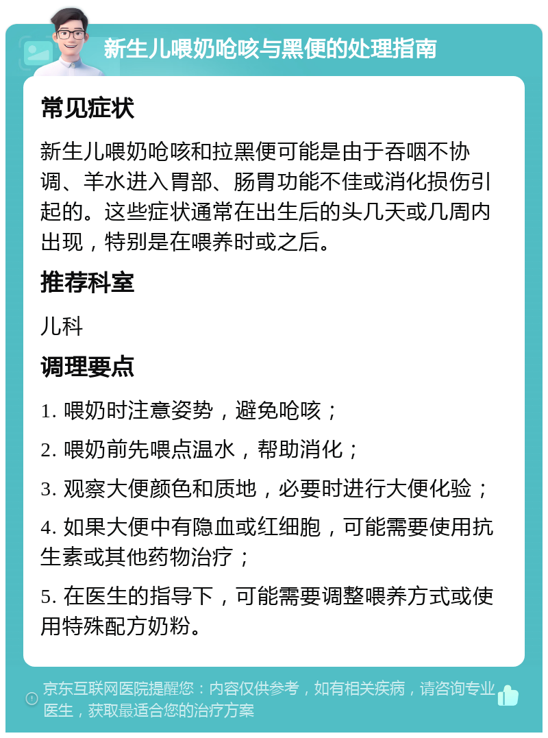 新生儿喂奶呛咳与黑便的处理指南 常见症状 新生儿喂奶呛咳和拉黑便可能是由于吞咽不协调、羊水进入胃部、肠胃功能不佳或消化损伤引起的。这些症状通常在出生后的头几天或几周内出现，特别是在喂养时或之后。 推荐科室 儿科 调理要点 1. 喂奶时注意姿势，避免呛咳； 2. 喂奶前先喂点温水，帮助消化； 3. 观察大便颜色和质地，必要时进行大便化验； 4. 如果大便中有隐血或红细胞，可能需要使用抗生素或其他药物治疗； 5. 在医生的指导下，可能需要调整喂养方式或使用特殊配方奶粉。