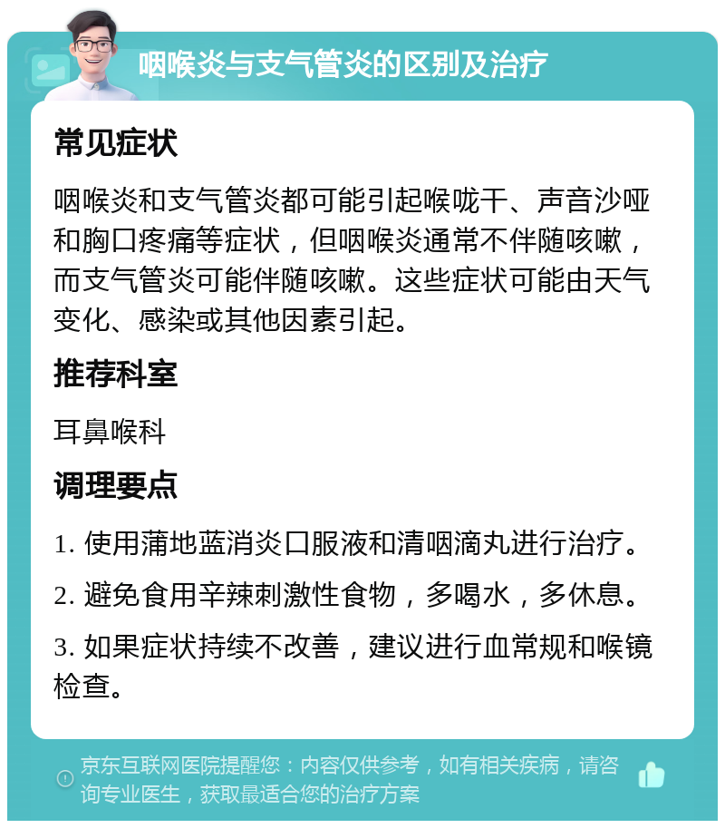 咽喉炎与支气管炎的区别及治疗 常见症状 咽喉炎和支气管炎都可能引起喉咙干、声音沙哑和胸口疼痛等症状，但咽喉炎通常不伴随咳嗽，而支气管炎可能伴随咳嗽。这些症状可能由天气变化、感染或其他因素引起。 推荐科室 耳鼻喉科 调理要点 1. 使用蒲地蓝消炎口服液和清咽滴丸进行治疗。 2. 避免食用辛辣刺激性食物，多喝水，多休息。 3. 如果症状持续不改善，建议进行血常规和喉镜检查。