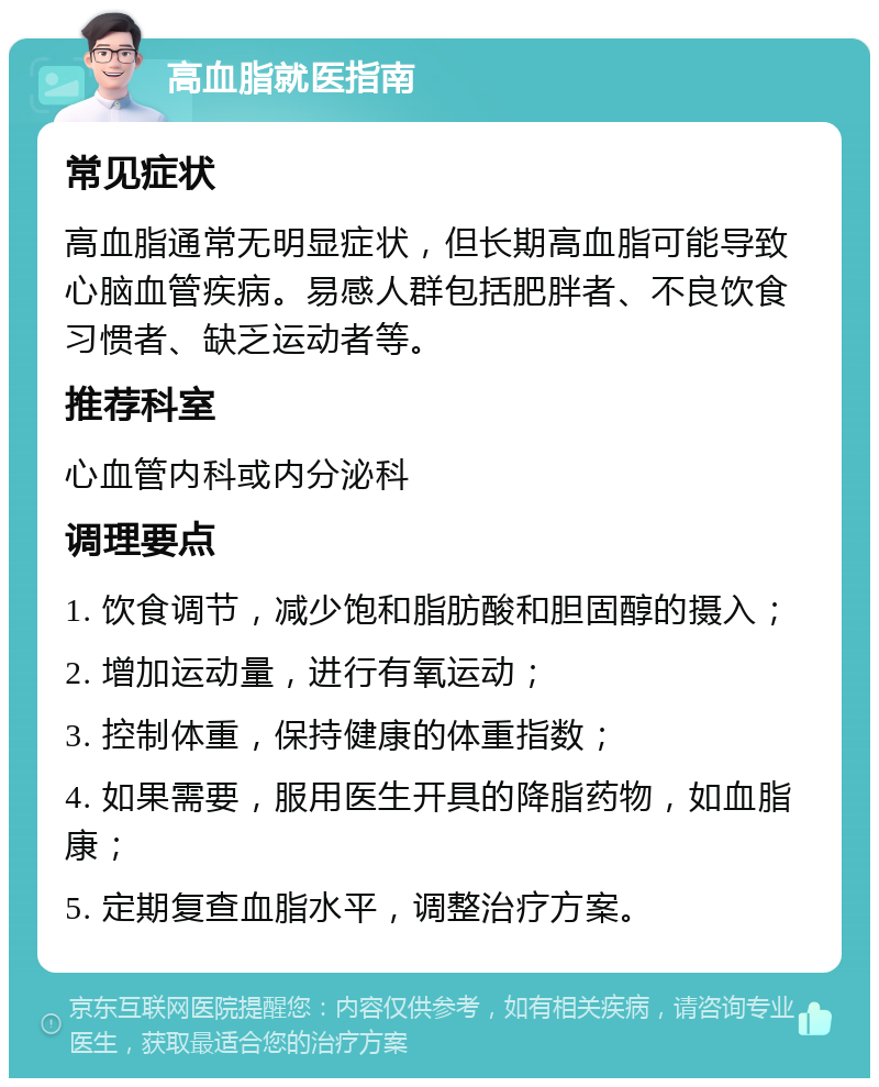 高血脂就医指南 常见症状 高血脂通常无明显症状，但长期高血脂可能导致心脑血管疾病。易感人群包括肥胖者、不良饮食习惯者、缺乏运动者等。 推荐科室 心血管内科或内分泌科 调理要点 1. 饮食调节，减少饱和脂肪酸和胆固醇的摄入； 2. 增加运动量，进行有氧运动； 3. 控制体重，保持健康的体重指数； 4. 如果需要，服用医生开具的降脂药物，如血脂康； 5. 定期复查血脂水平，调整治疗方案。