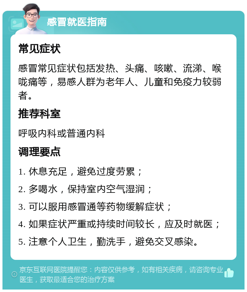 感冒就医指南 常见症状 感冒常见症状包括发热、头痛、咳嗽、流涕、喉咙痛等，易感人群为老年人、儿童和免疫力较弱者。 推荐科室 呼吸内科或普通内科 调理要点 1. 休息充足，避免过度劳累； 2. 多喝水，保持室内空气湿润； 3. 可以服用感冒通等药物缓解症状； 4. 如果症状严重或持续时间较长，应及时就医； 5. 注意个人卫生，勤洗手，避免交叉感染。