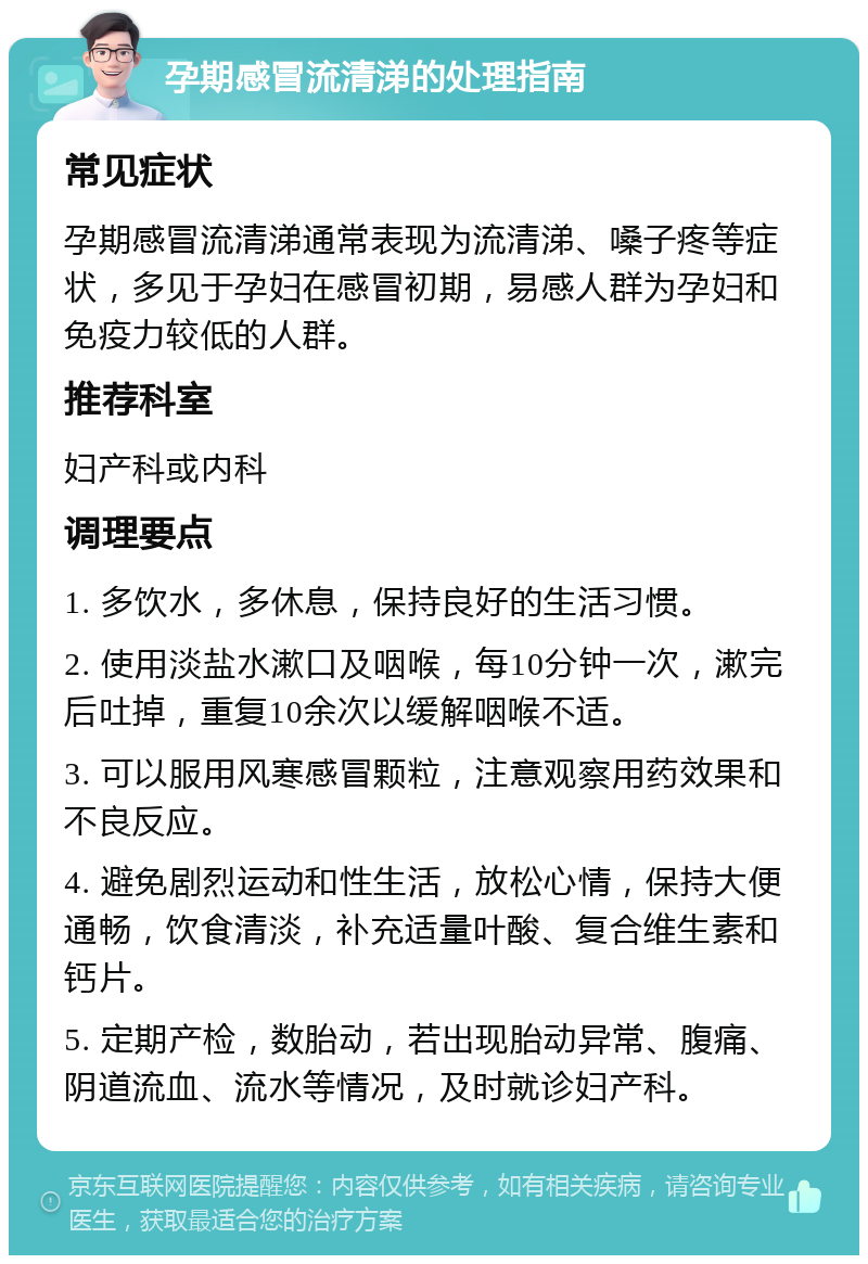 孕期感冒流清涕的处理指南 常见症状 孕期感冒流清涕通常表现为流清涕、嗓子疼等症状，多见于孕妇在感冒初期，易感人群为孕妇和免疫力较低的人群。 推荐科室 妇产科或内科 调理要点 1. 多饮水，多休息，保持良好的生活习惯。 2. 使用淡盐水漱口及咽喉，每10分钟一次，漱完后吐掉，重复10余次以缓解咽喉不适。 3. 可以服用风寒感冒颗粒，注意观察用药效果和不良反应。 4. 避免剧烈运动和性生活，放松心情，保持大便通畅，饮食清淡，补充适量叶酸、复合维生素和钙片。 5. 定期产检，数胎动，若出现胎动异常、腹痛、阴道流血、流水等情况，及时就诊妇产科。