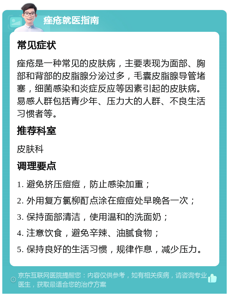 痤疮就医指南 常见症状 痤疮是一种常见的皮肤病，主要表现为面部、胸部和背部的皮脂腺分泌过多，毛囊皮脂腺导管堵塞，细菌感染和炎症反应等因素引起的皮肤病。易感人群包括青少年、压力大的人群、不良生活习惯者等。 推荐科室 皮肤科 调理要点 1. 避免挤压痘痘，防止感染加重； 2. 外用复方氯柳酊点涂在痘痘处早晚各一次； 3. 保持面部清洁，使用温和的洗面奶； 4. 注意饮食，避免辛辣、油腻食物； 5. 保持良好的生活习惯，规律作息，减少压力。