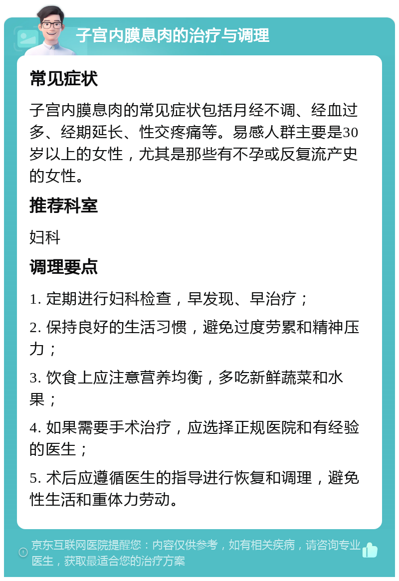 子宫内膜息肉的治疗与调理 常见症状 子宫内膜息肉的常见症状包括月经不调、经血过多、经期延长、性交疼痛等。易感人群主要是30岁以上的女性，尤其是那些有不孕或反复流产史的女性。 推荐科室 妇科 调理要点 1. 定期进行妇科检查，早发现、早治疗； 2. 保持良好的生活习惯，避免过度劳累和精神压力； 3. 饮食上应注意营养均衡，多吃新鲜蔬菜和水果； 4. 如果需要手术治疗，应选择正规医院和有经验的医生； 5. 术后应遵循医生的指导进行恢复和调理，避免性生活和重体力劳动。