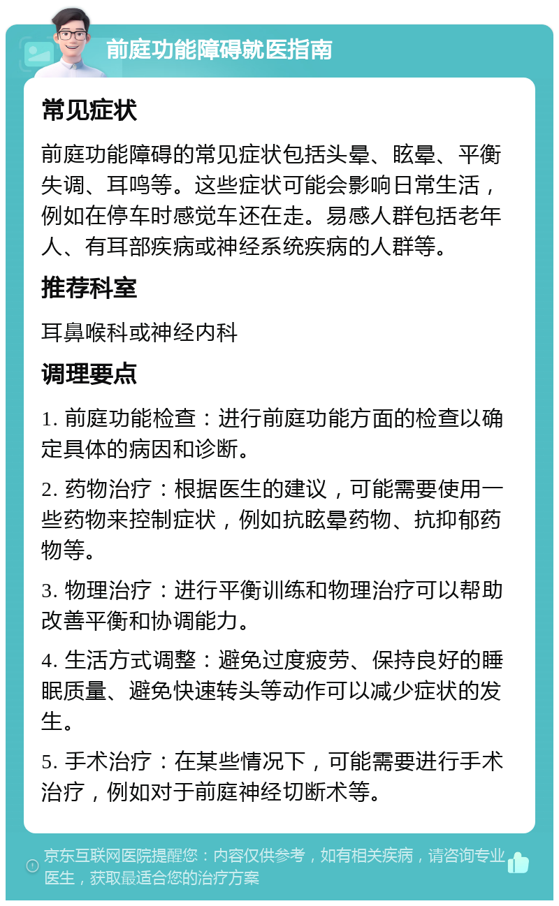 前庭功能障碍就医指南 常见症状 前庭功能障碍的常见症状包括头晕、眩晕、平衡失调、耳鸣等。这些症状可能会影响日常生活，例如在停车时感觉车还在走。易感人群包括老年人、有耳部疾病或神经系统疾病的人群等。 推荐科室 耳鼻喉科或神经内科 调理要点 1. 前庭功能检查：进行前庭功能方面的检查以确定具体的病因和诊断。 2. 药物治疗：根据医生的建议，可能需要使用一些药物来控制症状，例如抗眩晕药物、抗抑郁药物等。 3. 物理治疗：进行平衡训练和物理治疗可以帮助改善平衡和协调能力。 4. 生活方式调整：避免过度疲劳、保持良好的睡眠质量、避免快速转头等动作可以减少症状的发生。 5. 手术治疗：在某些情况下，可能需要进行手术治疗，例如对于前庭神经切断术等。