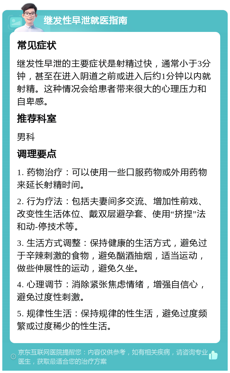 继发性早泄就医指南 常见症状 继发性早泄的主要症状是射精过快，通常小于3分钟，甚至在进入阴道之前或进入后约1分钟以内就射精。这种情况会给患者带来很大的心理压力和自卑感。 推荐科室 男科 调理要点 1. 药物治疗：可以使用一些口服药物或外用药物来延长射精时间。 2. 行为疗法：包括夫妻间多交流、增加性前戏、改变性生活体位、戴双层避孕套、使用“挤捏”法和动-停技术等。 3. 生活方式调整：保持健康的生活方式，避免过于辛辣刺激的食物，避免酗酒抽烟，适当运动，做些伸展性的运动，避免久坐。 4. 心理调节：消除紧张焦虑情绪，增强自信心，避免过度性刺激。 5. 规律性生活：保持规律的性生活，避免过度频繁或过度稀少的性生活。