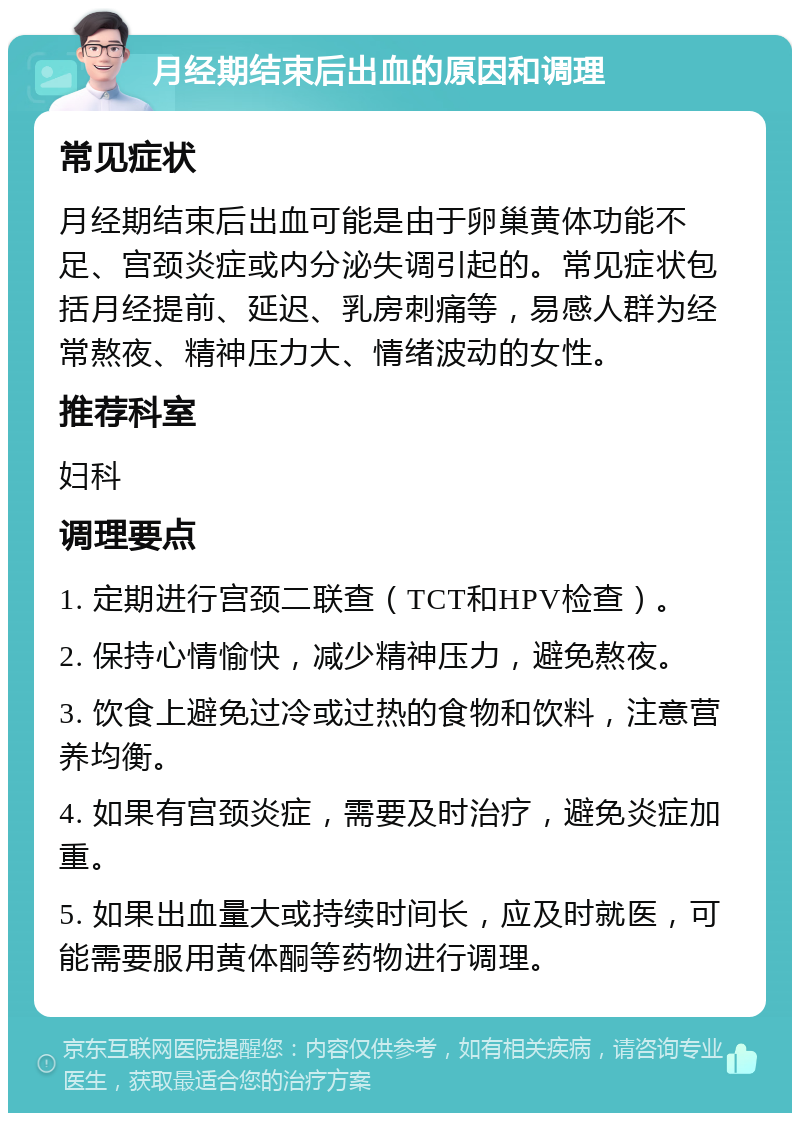 月经期结束后出血的原因和调理 常见症状 月经期结束后出血可能是由于卵巢黄体功能不足、宫颈炎症或内分泌失调引起的。常见症状包括月经提前、延迟、乳房刺痛等，易感人群为经常熬夜、精神压力大、情绪波动的女性。 推荐科室 妇科 调理要点 1. 定期进行宫颈二联查（TCT和HPV检查）。 2. 保持心情愉快，减少精神压力，避免熬夜。 3. 饮食上避免过冷或过热的食物和饮料，注意营养均衡。 4. 如果有宫颈炎症，需要及时治疗，避免炎症加重。 5. 如果出血量大或持续时间长，应及时就医，可能需要服用黄体酮等药物进行调理。