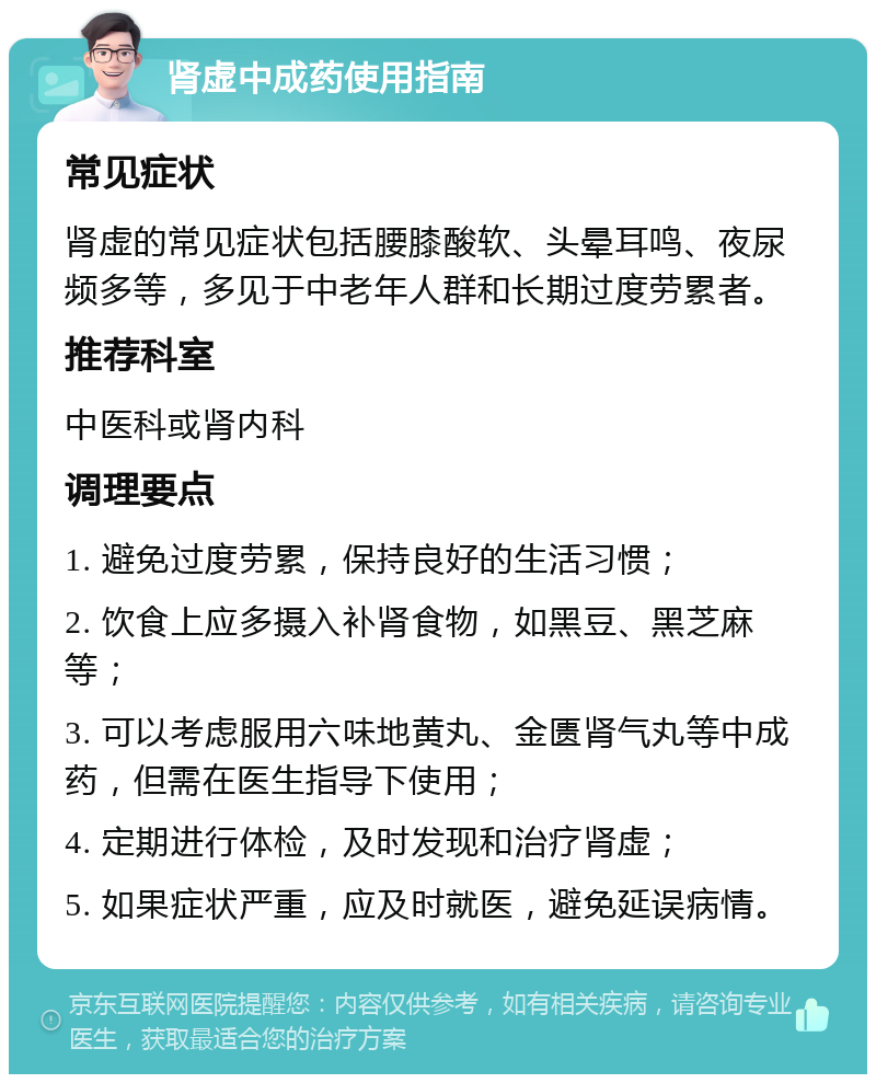 肾虚中成药使用指南 常见症状 肾虚的常见症状包括腰膝酸软、头晕耳鸣、夜尿频多等，多见于中老年人群和长期过度劳累者。 推荐科室 中医科或肾内科 调理要点 1. 避免过度劳累，保持良好的生活习惯； 2. 饮食上应多摄入补肾食物，如黑豆、黑芝麻等； 3. 可以考虑服用六味地黄丸、金匮肾气丸等中成药，但需在医生指导下使用； 4. 定期进行体检，及时发现和治疗肾虚； 5. 如果症状严重，应及时就医，避免延误病情。