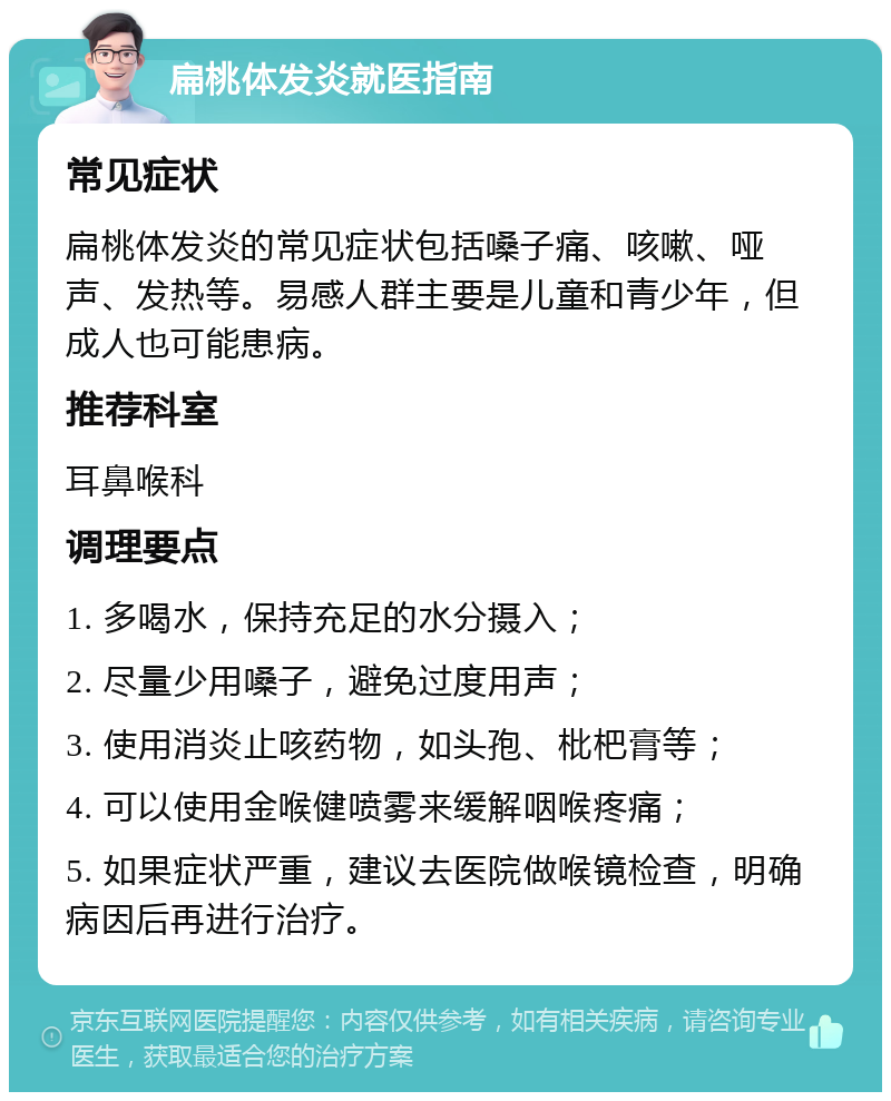 扁桃体发炎就医指南 常见症状 扁桃体发炎的常见症状包括嗓子痛、咳嗽、哑声、发热等。易感人群主要是儿童和青少年，但成人也可能患病。 推荐科室 耳鼻喉科 调理要点 1. 多喝水，保持充足的水分摄入； 2. 尽量少用嗓子，避免过度用声； 3. 使用消炎止咳药物，如头孢、枇杷膏等； 4. 可以使用金喉健喷雾来缓解咽喉疼痛； 5. 如果症状严重，建议去医院做喉镜检查，明确病因后再进行治疗。