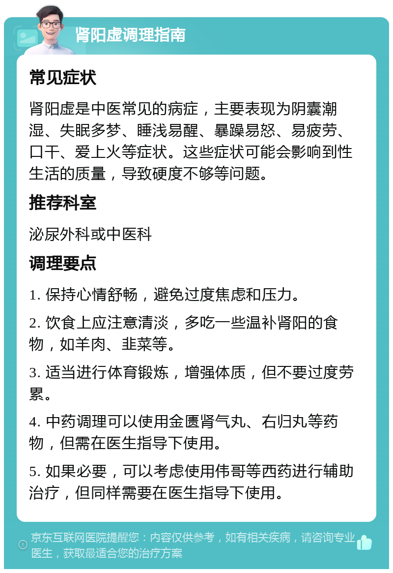 肾阳虚调理指南 常见症状 肾阳虚是中医常见的病症，主要表现为阴囊潮湿、失眠多梦、睡浅易醒、暴躁易怒、易疲劳、口干、爱上火等症状。这些症状可能会影响到性生活的质量，导致硬度不够等问题。 推荐科室 泌尿外科或中医科 调理要点 1. 保持心情舒畅，避免过度焦虑和压力。 2. 饮食上应注意清淡，多吃一些温补肾阳的食物，如羊肉、韭菜等。 3. 适当进行体育锻炼，增强体质，但不要过度劳累。 4. 中药调理可以使用金匮肾气丸、右归丸等药物，但需在医生指导下使用。 5. 如果必要，可以考虑使用伟哥等西药进行辅助治疗，但同样需要在医生指导下使用。