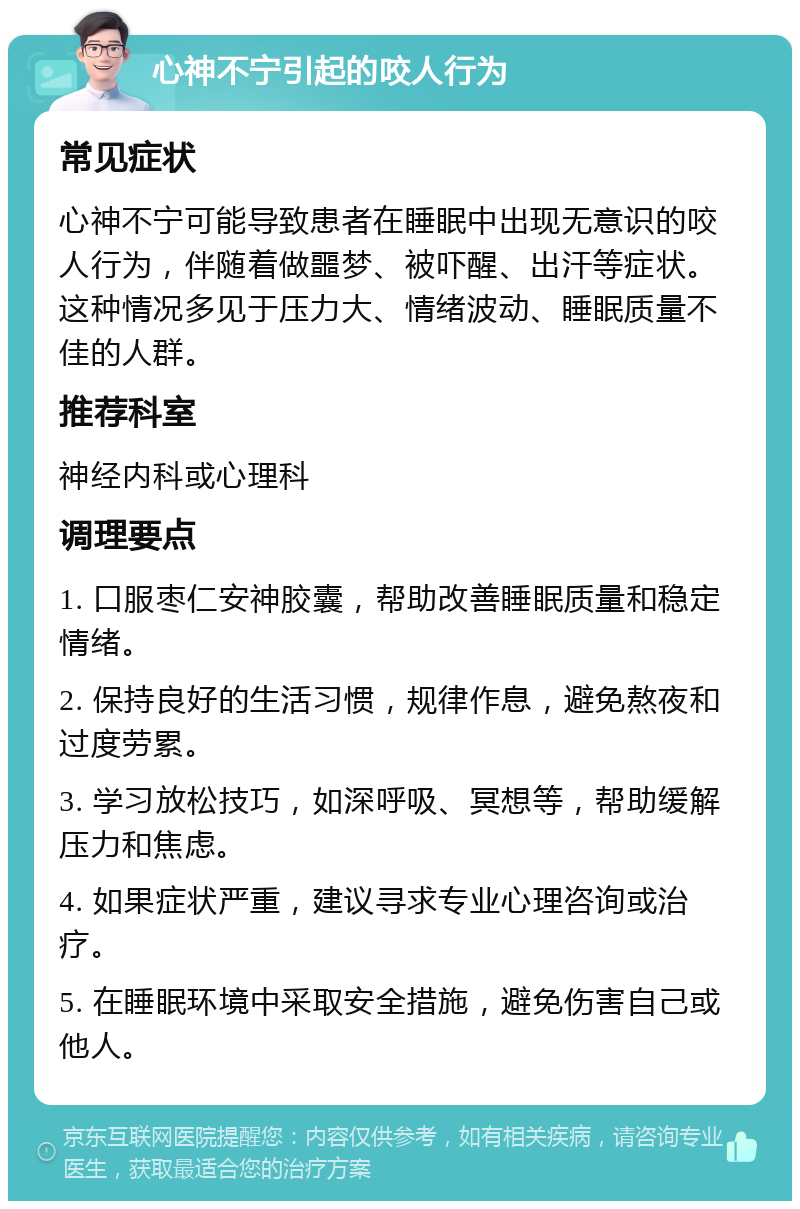 心神不宁引起的咬人行为 常见症状 心神不宁可能导致患者在睡眠中出现无意识的咬人行为，伴随着做噩梦、被吓醒、出汗等症状。这种情况多见于压力大、情绪波动、睡眠质量不佳的人群。 推荐科室 神经内科或心理科 调理要点 1. 口服枣仁安神胶囊，帮助改善睡眠质量和稳定情绪。 2. 保持良好的生活习惯，规律作息，避免熬夜和过度劳累。 3. 学习放松技巧，如深呼吸、冥想等，帮助缓解压力和焦虑。 4. 如果症状严重，建议寻求专业心理咨询或治疗。 5. 在睡眠环境中采取安全措施，避免伤害自己或他人。