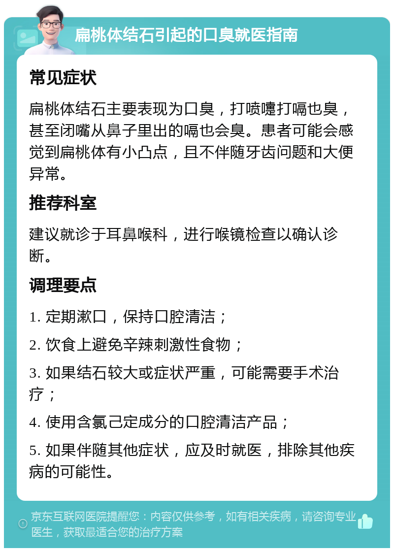 扁桃体结石引起的口臭就医指南 常见症状 扁桃体结石主要表现为口臭，打喷嚏打嗝也臭，甚至闭嘴从鼻子里出的嗝也会臭。患者可能会感觉到扁桃体有小凸点，且不伴随牙齿问题和大便异常。 推荐科室 建议就诊于耳鼻喉科，进行喉镜检查以确认诊断。 调理要点 1. 定期漱口，保持口腔清洁； 2. 饮食上避免辛辣刺激性食物； 3. 如果结石较大或症状严重，可能需要手术治疗； 4. 使用含氯己定成分的口腔清洁产品； 5. 如果伴随其他症状，应及时就医，排除其他疾病的可能性。