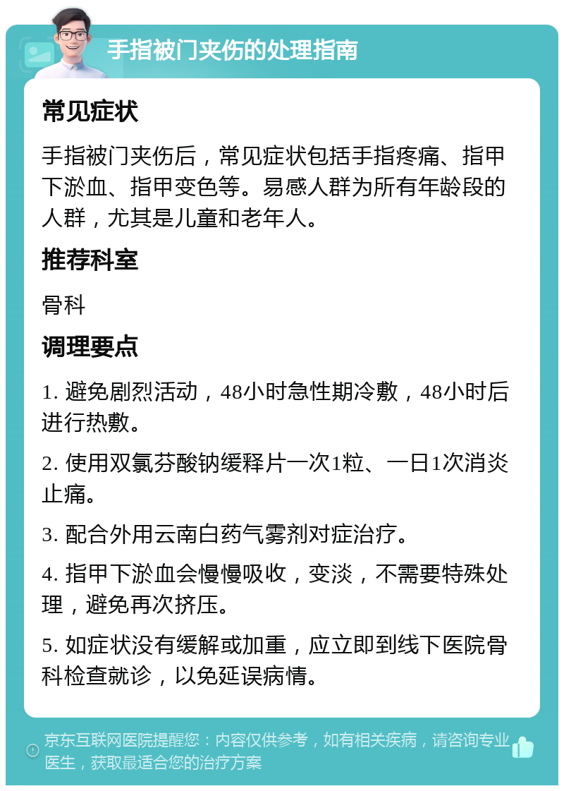 手指被门夹伤的处理指南 常见症状 手指被门夹伤后，常见症状包括手指疼痛、指甲下淤血、指甲变色等。易感人群为所有年龄段的人群，尤其是儿童和老年人。 推荐科室 骨科 调理要点 1. 避免剧烈活动，48小时急性期冷敷，48小时后进行热敷。 2. 使用双氯芬酸钠缓释片一次1粒、一日1次消炎止痛。 3. 配合外用云南白药气雾剂对症治疗。 4. 指甲下淤血会慢慢吸收，变淡，不需要特殊处理，避免再次挤压。 5. 如症状没有缓解或加重，应立即到线下医院骨科检查就诊，以免延误病情。