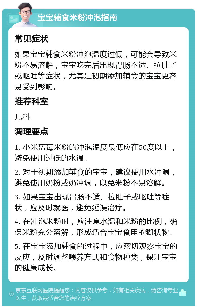 宝宝辅食米粉冲泡指南 常见症状 如果宝宝辅食米粉冲泡温度过低，可能会导致米粉不易溶解，宝宝吃完后出现胃肠不适、拉肚子或呕吐等症状，尤其是初期添加辅食的宝宝更容易受到影响。 推荐科室 儿科 调理要点 1. 小米蓝莓米粉的冲泡温度最低应在50度以上，避免使用过低的水温。 2. 对于初期添加辅食的宝宝，建议使用水冲调，避免使用奶粉或奶冲调，以免米粉不易溶解。 3. 如果宝宝出现胃肠不适、拉肚子或呕吐等症状，应及时就医，避免延误治疗。 4. 在冲泡米粉时，应注意水温和米粉的比例，确保米粉充分溶解，形成适合宝宝食用的糊状物。 5. 在宝宝添加辅食的过程中，应密切观察宝宝的反应，及时调整喂养方式和食物种类，保证宝宝的健康成长。