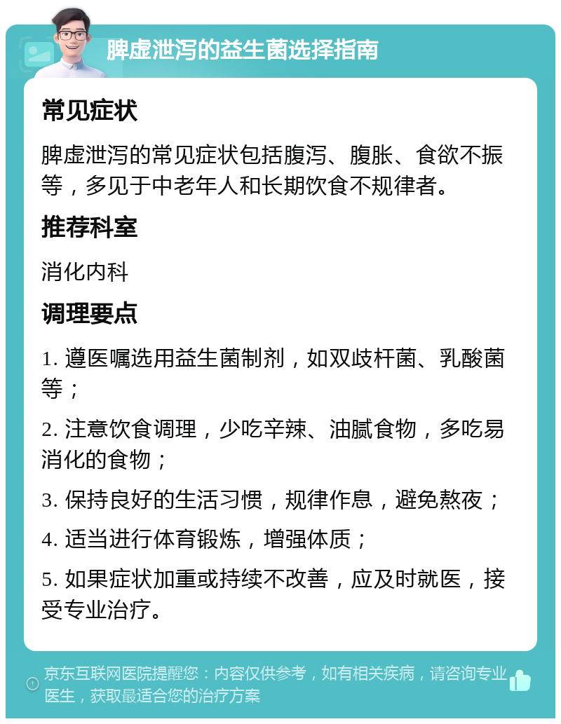 脾虚泄泻的益生菌选择指南 常见症状 脾虚泄泻的常见症状包括腹泻、腹胀、食欲不振等，多见于中老年人和长期饮食不规律者。 推荐科室 消化内科 调理要点 1. 遵医嘱选用益生菌制剂，如双歧杆菌、乳酸菌等； 2. 注意饮食调理，少吃辛辣、油腻食物，多吃易消化的食物； 3. 保持良好的生活习惯，规律作息，避免熬夜； 4. 适当进行体育锻炼，增强体质； 5. 如果症状加重或持续不改善，应及时就医，接受专业治疗。