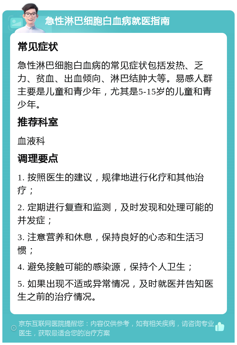 急性淋巴细胞白血病就医指南 常见症状 急性淋巴细胞白血病的常见症状包括发热、乏力、贫血、出血倾向、淋巴结肿大等。易感人群主要是儿童和青少年，尤其是5-15岁的儿童和青少年。 推荐科室 血液科 调理要点 1. 按照医生的建议，规律地进行化疗和其他治疗； 2. 定期进行复查和监测，及时发现和处理可能的并发症； 3. 注意营养和休息，保持良好的心态和生活习惯； 4. 避免接触可能的感染源，保持个人卫生； 5. 如果出现不适或异常情况，及时就医并告知医生之前的治疗情况。