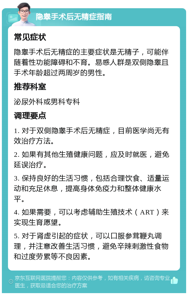 隐睾手术后无精症指南 常见症状 隐睾手术后无精症的主要症状是无精子，可能伴随着性功能障碍和不育。易感人群是双侧隐睾且手术年龄超过两周岁的男性。 推荐科室 泌尿外科或男科专科 调理要点 1. 对于双侧隐睾手术后无精症，目前医学尚无有效治疗方法。 2. 如果有其他生殖健康问题，应及时就医，避免延误治疗。 3. 保持良好的生活习惯，包括合理饮食、适量运动和充足休息，提高身体免疫力和整体健康水平。 4. 如果需要，可以考虑辅助生殖技术（ART）来实现生育愿望。 5. 对于肾虚引起的症状，可以口服参茸鞭丸调理，并注意改善生活习惯，避免辛辣刺激性食物和过度劳累等不良因素。