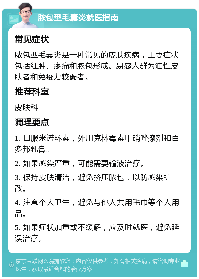 脓包型毛囊炎就医指南 常见症状 脓包型毛囊炎是一种常见的皮肤疾病，主要症状包括红肿、疼痛和脓包形成。易感人群为油性皮肤者和免疫力较弱者。 推荐科室 皮肤科 调理要点 1. 口服米诺环素，外用克林霉素甲硝唑擦剂和百多邦乳膏。 2. 如果感染严重，可能需要输液治疗。 3. 保持皮肤清洁，避免挤压脓包，以防感染扩散。 4. 注意个人卫生，避免与他人共用毛巾等个人用品。 5. 如果症状加重或不缓解，应及时就医，避免延误治疗。