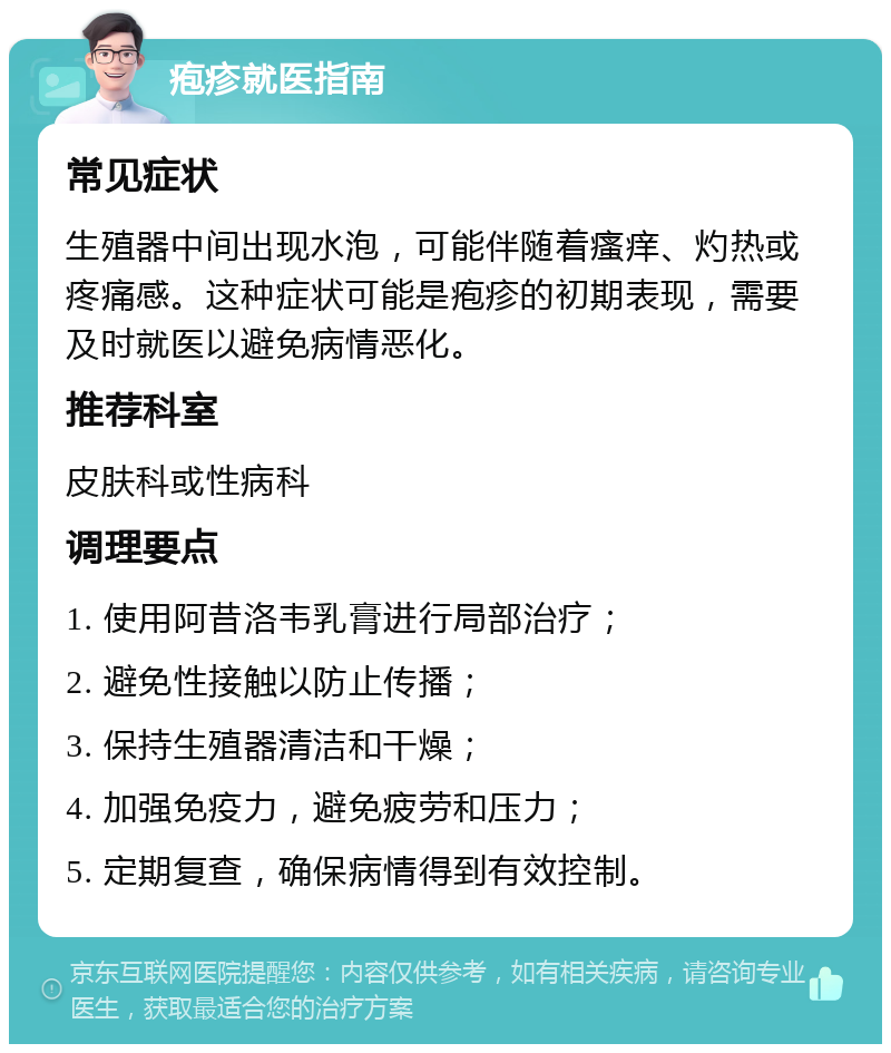 疱疹就医指南 常见症状 生殖器中间出现水泡，可能伴随着瘙痒、灼热或疼痛感。这种症状可能是疱疹的初期表现，需要及时就医以避免病情恶化。 推荐科室 皮肤科或性病科 调理要点 1. 使用阿昔洛韦乳膏进行局部治疗； 2. 避免性接触以防止传播； 3. 保持生殖器清洁和干燥； 4. 加强免疫力，避免疲劳和压力； 5. 定期复查，确保病情得到有效控制。