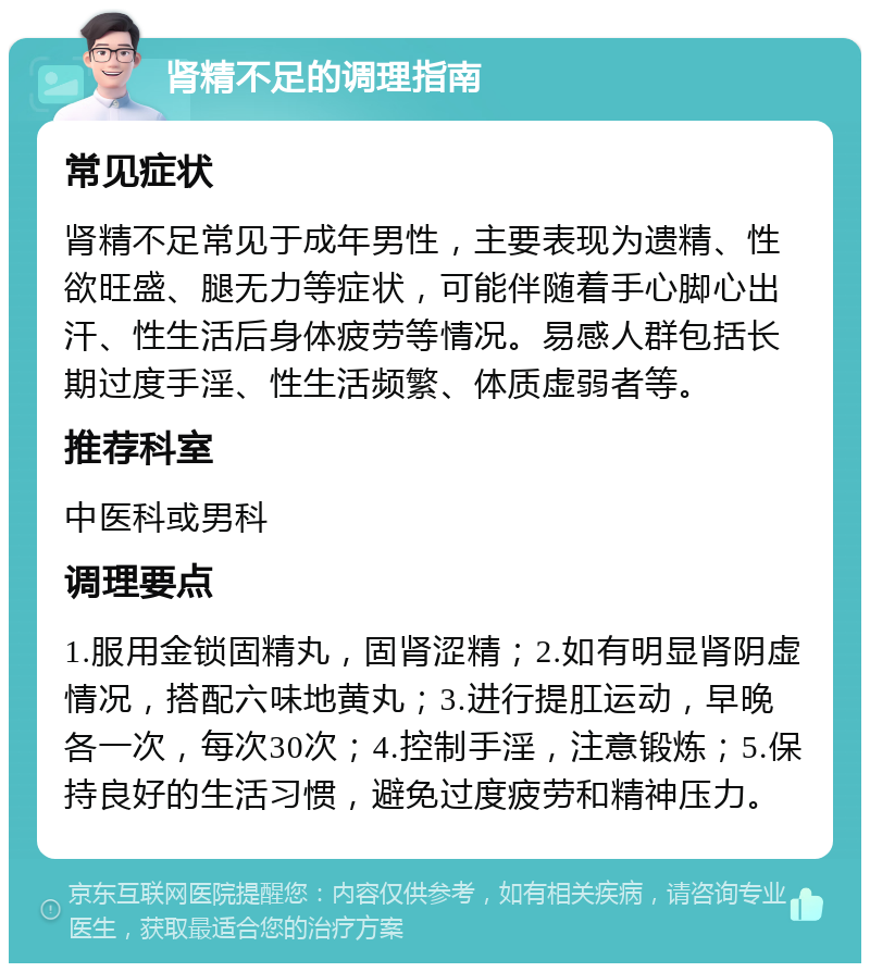 肾精不足的调理指南 常见症状 肾精不足常见于成年男性，主要表现为遗精、性欲旺盛、腿无力等症状，可能伴随着手心脚心出汗、性生活后身体疲劳等情况。易感人群包括长期过度手淫、性生活频繁、体质虚弱者等。 推荐科室 中医科或男科 调理要点 1.服用金锁固精丸，固肾涩精；2.如有明显肾阴虚情况，搭配六味地黄丸；3.进行提肛运动，早晚各一次，每次30次；4.控制手淫，注意锻炼；5.保持良好的生活习惯，避免过度疲劳和精神压力。