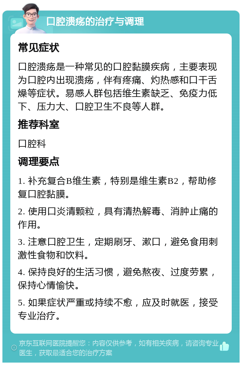 口腔溃疡的治疗与调理 常见症状 口腔溃疡是一种常见的口腔黏膜疾病，主要表现为口腔内出现溃疡，伴有疼痛、灼热感和口干舌燥等症状。易感人群包括维生素缺乏、免疫力低下、压力大、口腔卫生不良等人群。 推荐科室 口腔科 调理要点 1. 补充复合B维生素，特别是维生素B2，帮助修复口腔黏膜。 2. 使用口炎清颗粒，具有清热解毒、消肿止痛的作用。 3. 注意口腔卫生，定期刷牙、漱口，避免食用刺激性食物和饮料。 4. 保持良好的生活习惯，避免熬夜、过度劳累，保持心情愉快。 5. 如果症状严重或持续不愈，应及时就医，接受专业治疗。