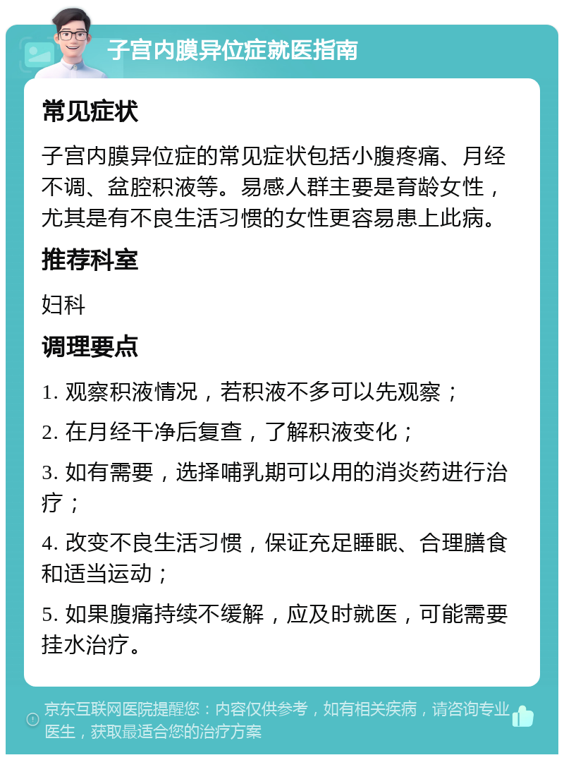 子宫内膜异位症就医指南 常见症状 子宫内膜异位症的常见症状包括小腹疼痛、月经不调、盆腔积液等。易感人群主要是育龄女性，尤其是有不良生活习惯的女性更容易患上此病。 推荐科室 妇科 调理要点 1. 观察积液情况，若积液不多可以先观察； 2. 在月经干净后复查，了解积液变化； 3. 如有需要，选择哺乳期可以用的消炎药进行治疗； 4. 改变不良生活习惯，保证充足睡眠、合理膳食和适当运动； 5. 如果腹痛持续不缓解，应及时就医，可能需要挂水治疗。