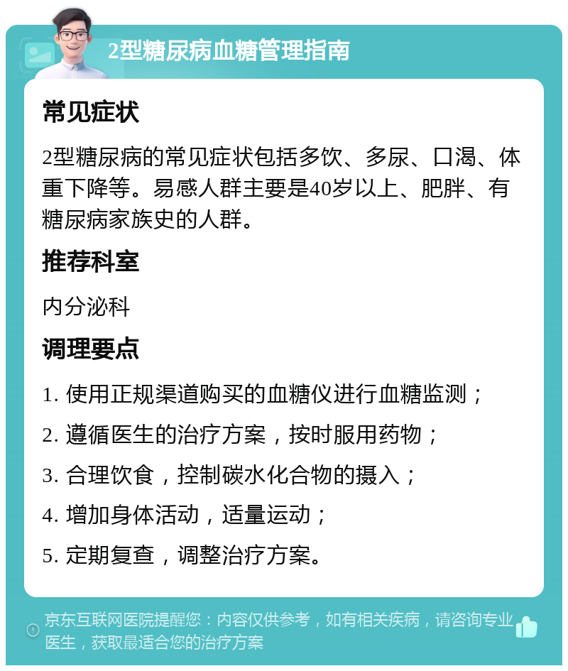 2型糖尿病血糖管理指南 常见症状 2型糖尿病的常见症状包括多饮、多尿、口渴、体重下降等。易感人群主要是40岁以上、肥胖、有糖尿病家族史的人群。 推荐科室 内分泌科 调理要点 1. 使用正规渠道购买的血糖仪进行血糖监测； 2. 遵循医生的治疗方案，按时服用药物； 3. 合理饮食，控制碳水化合物的摄入； 4. 增加身体活动，适量运动； 5. 定期复查，调整治疗方案。