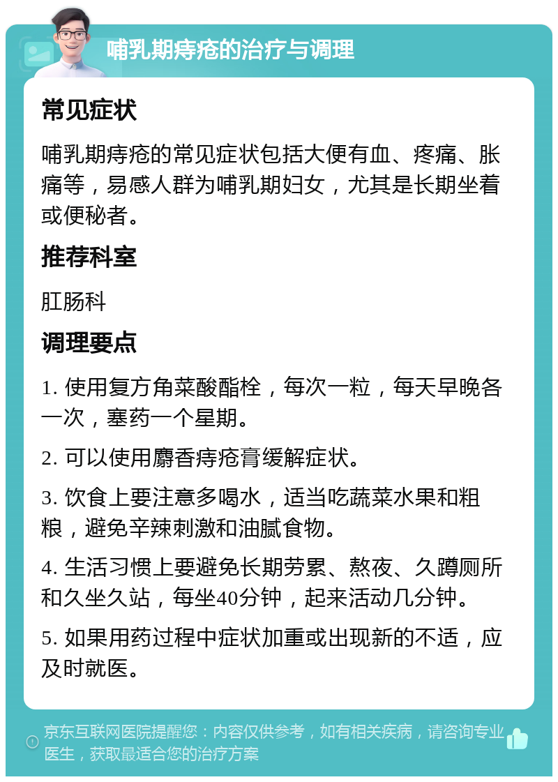 哺乳期痔疮的治疗与调理 常见症状 哺乳期痔疮的常见症状包括大便有血、疼痛、胀痛等，易感人群为哺乳期妇女，尤其是长期坐着或便秘者。 推荐科室 肛肠科 调理要点 1. 使用复方角菜酸酯栓，每次一粒，每天早晚各一次，塞药一个星期。 2. 可以使用麝香痔疮膏缓解症状。 3. 饮食上要注意多喝水，适当吃蔬菜水果和粗粮，避免辛辣刺激和油腻食物。 4. 生活习惯上要避免长期劳累、熬夜、久蹲厕所和久坐久站，每坐40分钟，起来活动几分钟。 5. 如果用药过程中症状加重或出现新的不适，应及时就医。