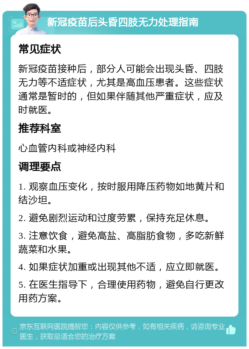 新冠疫苗后头昏四肢无力处理指南 常见症状 新冠疫苗接种后，部分人可能会出现头昏、四肢无力等不适症状，尤其是高血压患者。这些症状通常是暂时的，但如果伴随其他严重症状，应及时就医。 推荐科室 心血管内科或神经内科 调理要点 1. 观察血压变化，按时服用降压药物如地黄片和结沙坦。 2. 避免剧烈运动和过度劳累，保持充足休息。 3. 注意饮食，避免高盐、高脂肪食物，多吃新鲜蔬菜和水果。 4. 如果症状加重或出现其他不适，应立即就医。 5. 在医生指导下，合理使用药物，避免自行更改用药方案。