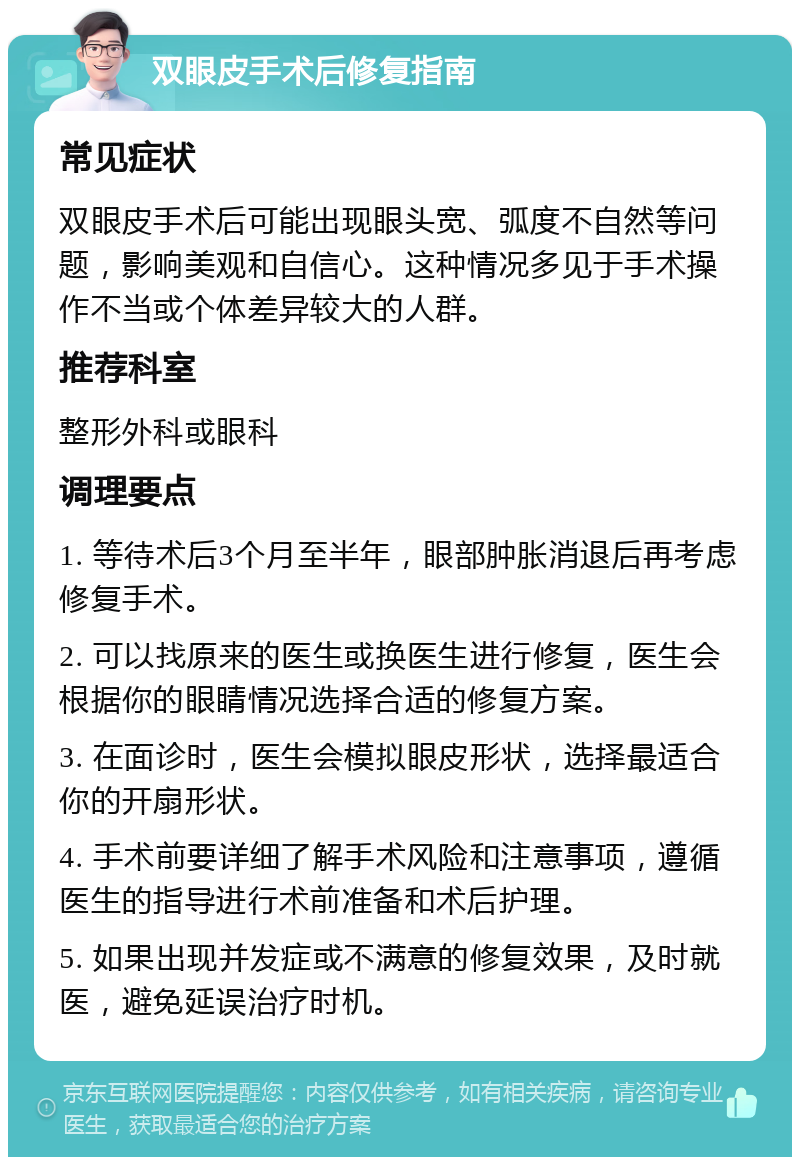 双眼皮手术后修复指南 常见症状 双眼皮手术后可能出现眼头宽、弧度不自然等问题，影响美观和自信心。这种情况多见于手术操作不当或个体差异较大的人群。 推荐科室 整形外科或眼科 调理要点 1. 等待术后3个月至半年，眼部肿胀消退后再考虑修复手术。 2. 可以找原来的医生或换医生进行修复，医生会根据你的眼睛情况选择合适的修复方案。 3. 在面诊时，医生会模拟眼皮形状，选择最适合你的开扇形状。 4. 手术前要详细了解手术风险和注意事项，遵循医生的指导进行术前准备和术后护理。 5. 如果出现并发症或不满意的修复效果，及时就医，避免延误治疗时机。