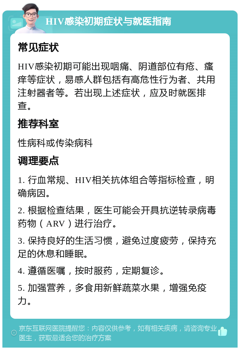 HIV感染初期症状与就医指南 常见症状 HIV感染初期可能出现咽痛、阴道部位有疮、瘙痒等症状，易感人群包括有高危性行为者、共用注射器者等。若出现上述症状，应及时就医排查。 推荐科室 性病科或传染病科 调理要点 1. 行血常规、HIV相关抗体组合等指标检查，明确病因。 2. 根据检查结果，医生可能会开具抗逆转录病毒药物（ARV）进行治疗。 3. 保持良好的生活习惯，避免过度疲劳，保持充足的休息和睡眠。 4. 遵循医嘱，按时服药，定期复诊。 5. 加强营养，多食用新鲜蔬菜水果，增强免疫力。