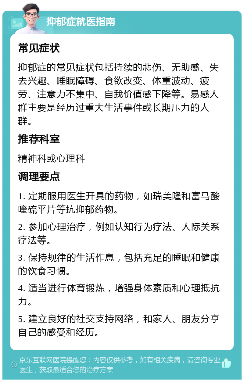 抑郁症就医指南 常见症状 抑郁症的常见症状包括持续的悲伤、无助感、失去兴趣、睡眠障碍、食欲改变、体重波动、疲劳、注意力不集中、自我价值感下降等。易感人群主要是经历过重大生活事件或长期压力的人群。 推荐科室 精神科或心理科 调理要点 1. 定期服用医生开具的药物，如瑞美隆和富马酸喹硫平片等抗抑郁药物。 2. 参加心理治疗，例如认知行为疗法、人际关系疗法等。 3. 保持规律的生活作息，包括充足的睡眠和健康的饮食习惯。 4. 适当进行体育锻炼，增强身体素质和心理抵抗力。 5. 建立良好的社交支持网络，和家人、朋友分享自己的感受和经历。