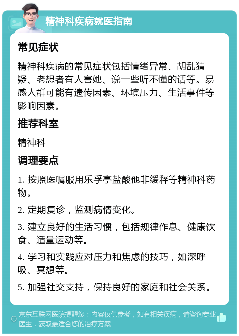 精神科疾病就医指南 常见症状 精神科疾病的常见症状包括情绪异常、胡乱猜疑、老想者有人害她、说一些听不懂的话等。易感人群可能有遗传因素、环境压力、生活事件等影响因素。 推荐科室 精神科 调理要点 1. 按照医嘱服用乐孚亭盐酸他非缓释等精神科药物。 2. 定期复诊，监测病情变化。 3. 建立良好的生活习惯，包括规律作息、健康饮食、适量运动等。 4. 学习和实践应对压力和焦虑的技巧，如深呼吸、冥想等。 5. 加强社交支持，保持良好的家庭和社会关系。