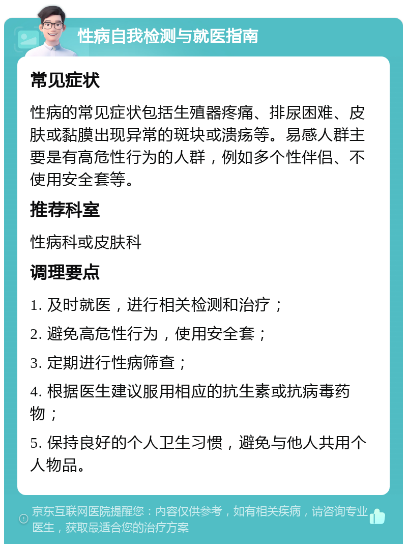 性病自我检测与就医指南 常见症状 性病的常见症状包括生殖器疼痛、排尿困难、皮肤或黏膜出现异常的斑块或溃疡等。易感人群主要是有高危性行为的人群，例如多个性伴侣、不使用安全套等。 推荐科室 性病科或皮肤科 调理要点 1. 及时就医，进行相关检测和治疗； 2. 避免高危性行为，使用安全套； 3. 定期进行性病筛查； 4. 根据医生建议服用相应的抗生素或抗病毒药物； 5. 保持良好的个人卫生习惯，避免与他人共用个人物品。