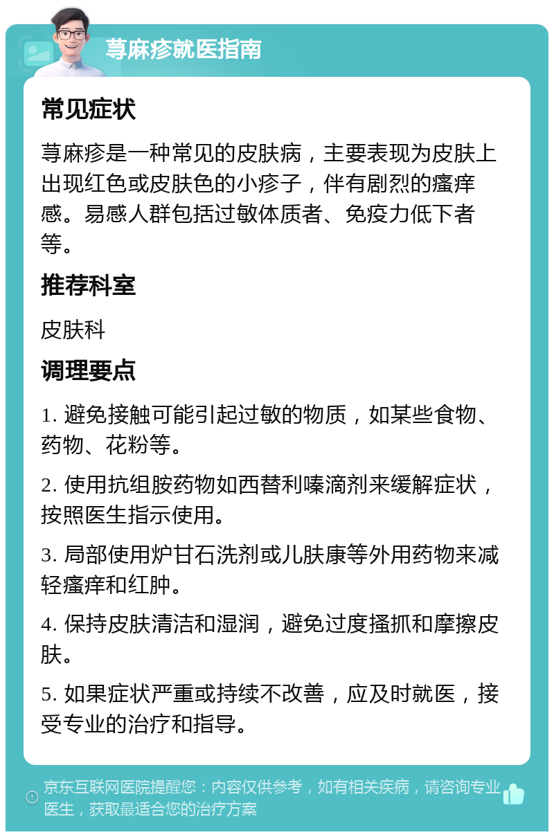 荨麻疹就医指南 常见症状 荨麻疹是一种常见的皮肤病，主要表现为皮肤上出现红色或皮肤色的小疹子，伴有剧烈的瘙痒感。易感人群包括过敏体质者、免疫力低下者等。 推荐科室 皮肤科 调理要点 1. 避免接触可能引起过敏的物质，如某些食物、药物、花粉等。 2. 使用抗组胺药物如西替利嗪滴剂来缓解症状，按照医生指示使用。 3. 局部使用炉甘石洗剂或儿肤康等外用药物来减轻瘙痒和红肿。 4. 保持皮肤清洁和湿润，避免过度搔抓和摩擦皮肤。 5. 如果症状严重或持续不改善，应及时就医，接受专业的治疗和指导。