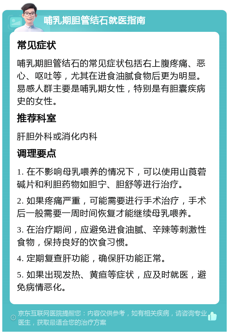 哺乳期胆管结石就医指南 常见症状 哺乳期胆管结石的常见症状包括右上腹疼痛、恶心、呕吐等，尤其在进食油腻食物后更为明显。易感人群主要是哺乳期女性，特别是有胆囊疾病史的女性。 推荐科室 肝胆外科或消化内科 调理要点 1. 在不影响母乳喂养的情况下，可以使用山莨菪碱片和利胆药物如胆宁、胆舒等进行治疗。 2. 如果疼痛严重，可能需要进行手术治疗，手术后一般需要一周时间恢复才能继续母乳喂养。 3. 在治疗期间，应避免进食油腻、辛辣等刺激性食物，保持良好的饮食习惯。 4. 定期复查肝功能，确保肝功能正常。 5. 如果出现发热、黄疸等症状，应及时就医，避免病情恶化。