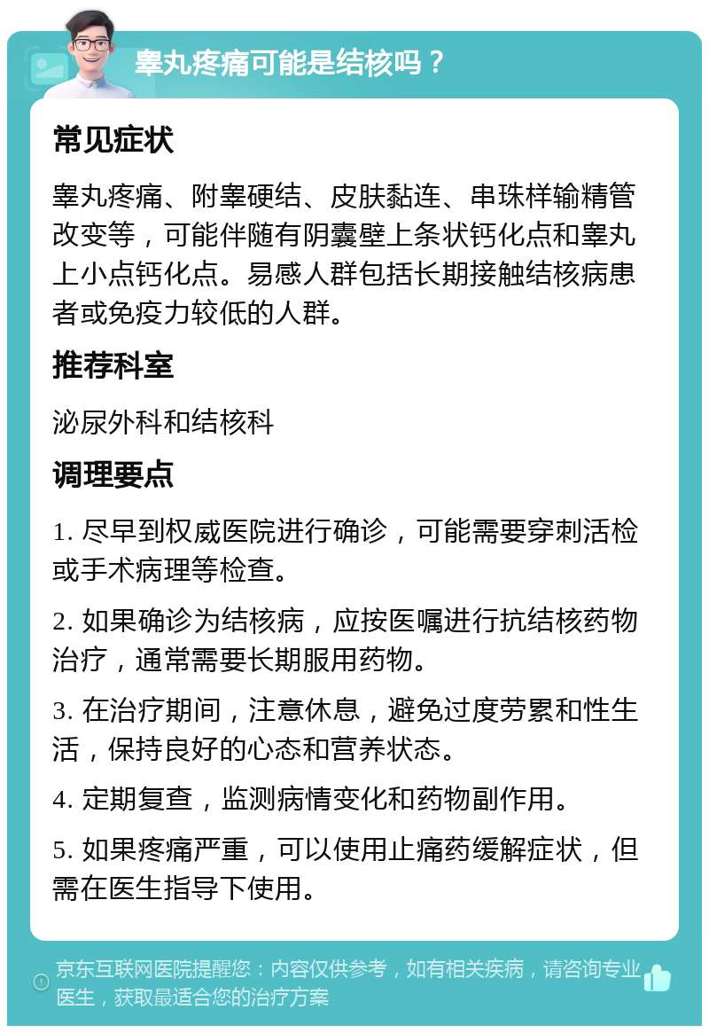 睾丸疼痛可能是结核吗？ 常见症状 睾丸疼痛、附睾硬结、皮肤黏连、串珠样输精管改变等，可能伴随有阴囊壁上条状钙化点和睾丸上小点钙化点。易感人群包括长期接触结核病患者或免疫力较低的人群。 推荐科室 泌尿外科和结核科 调理要点 1. 尽早到权威医院进行确诊，可能需要穿刺活检或手术病理等检查。 2. 如果确诊为结核病，应按医嘱进行抗结核药物治疗，通常需要长期服用药物。 3. 在治疗期间，注意休息，避免过度劳累和性生活，保持良好的心态和营养状态。 4. 定期复查，监测病情变化和药物副作用。 5. 如果疼痛严重，可以使用止痛药缓解症状，但需在医生指导下使用。