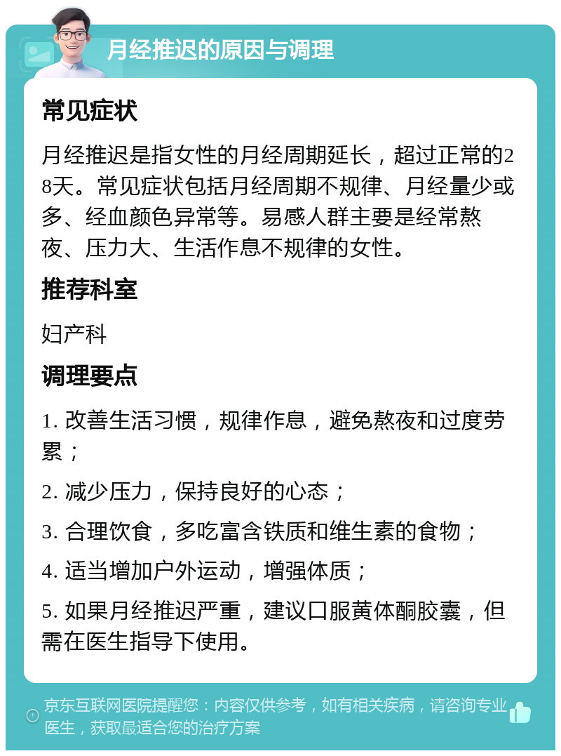 月经推迟的原因与调理 常见症状 月经推迟是指女性的月经周期延长，超过正常的28天。常见症状包括月经周期不规律、月经量少或多、经血颜色异常等。易感人群主要是经常熬夜、压力大、生活作息不规律的女性。 推荐科室 妇产科 调理要点 1. 改善生活习惯，规律作息，避免熬夜和过度劳累； 2. 减少压力，保持良好的心态； 3. 合理饮食，多吃富含铁质和维生素的食物； 4. 适当增加户外运动，增强体质； 5. 如果月经推迟严重，建议口服黄体酮胶囊，但需在医生指导下使用。